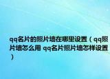 qq名片的照片墙在哪里设置（qq照片墙怎么用 qq名片照片墙怎样设置）