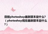 目前photoshop最新版本是什么?（photoshop现在最新版本是什么?）