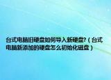 台式电脑旧硬盘如何导入新硬盘?（台式电脑新添加的硬盘怎么初始化磁盘）
