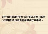 吃什么对身体好吃什么对身体不好（吃什么对身体好 这些食物保健食疗效果好）