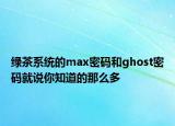 绿茶系统的max密码和ghost密码就说你知道的那么多