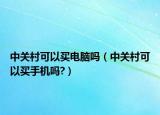 中关村可以买电脑吗（中关村可以买手机吗?）