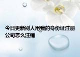 今日更新别人用我的身份证注册公司怎么注销