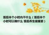饭后半个小时内干什么（饭后半个小时可以做什么 饭后养生很重要）