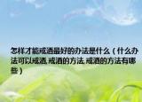 怎样才能戒酒最好的办法是什么（什么办法可以戒酒,戒酒的方法,戒酒的方法有哪些）