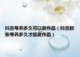 抖音号养多久可以发作品（抖音新账号养多久才能发作品）