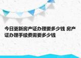 今日更新房产证办理要多少钱 房产证办理手续费需要多少钱