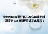 漫步者tws1蓝牙耳机怎么单独配对（漫步者tws1蓝牙耳机怎么配对）