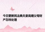 今日更新民法典夫妻离婚父母财产怎样处理