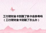 工行理财金卡到期了换卡会换号吗（工行理财金卡到期了怎么办）