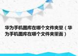 华为手机图库在哪个文件夹里（华为手机图库在哪个文件夹里面）
