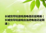 长城宽带玩游戏选电信还是网通（长城宽带玩游戏应当进电信还是网通）