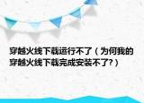 穿越火线下载运行不了（为何我的穿越火线下载完成安装不了?）