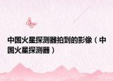 中国火星探测器拍到的影像（中国火星探测器）