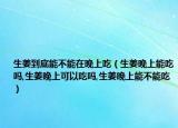 生姜到底能不能在晚上吃（生姜晚上能吃吗,生姜晚上可以吃吗,生姜晚上能不能吃）