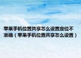 苹果手机位置共享怎么设置定位不准确（苹果手机位置共享怎么设置）