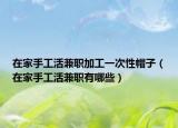 在家手工活兼职加工一次性帽子（在家手工活兼职有哪些）