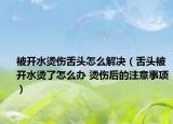 被开水烫伤舌头怎么解决（舌头被开水烫了怎么办 烫伤后的注意事项）