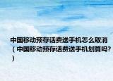 中国移动预存话费送手机怎么取消（中国移动预存话费送手机划算吗?）