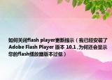 如何关闭flash player更新提示（我已经安装了Adobe Flash Player 版本 10.1 ,为何还会显示您的flash播放器版本过低）