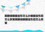 戴眼镜眼睛变形怎么办眼睛变形后怎么恢复戴眼镜眼睛变形后怎么恢复