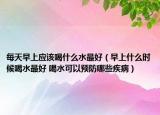 每天早上应该喝什么水最好（早上什么时候喝水最好 喝水可以预防哪些疾病）