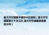 夏天开空调要不要放水在房间（夏天开空调屋里太干怎么办,夏天开空调屋里需要放水吗）