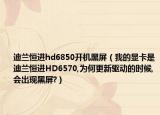 迪兰恒进hd6850开机黑屏（我的显卡是迪兰恒进HD6570,为何更新驱动的时候,会出现黑屏?）