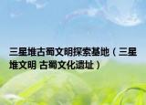 三星堆古蜀文明探索基地（三星堆文明 古蜀文化遗址）