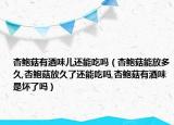 杏鲍菇有酒味儿还能吃吗（杏鲍菇能放多久,杏鲍菇放久了还能吃吗,杏鲍菇有酒味是坏了吗）