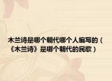 木兰诗是哪个朝代哪个人编写的（《木兰诗》是哪个朝代的民歌）