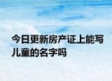 今日更新房产证上能写儿童的名字吗