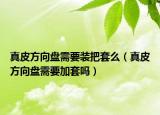真皮方向盘需要装把套么（真皮方向盘需要加套吗）