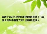 草原上升起不落的太阳的原唱是谁（《草原上升起不落的太阳》的原唱是谁）