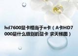 hd7600显卡相当于n卡（A卡HD7000是什么级别的显卡 求天梯图）