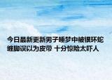 今日最新更新男子睡梦中被银环蛇缠脚误以为皮带 十分惊险太吓人