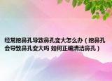经常挖鼻孔导致鼻孔变大怎么办（挖鼻孔会导致鼻孔变大吗 如何正确清洁鼻孔）