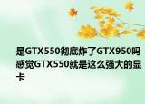 是GTX550彻底炸了GTX950吗感觉GTX550就是这么强大的显卡