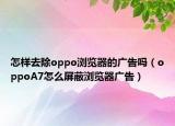 怎样去除oppo浏览器的广告吗（oppoA7怎么屏蔽浏览器广告）