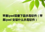 苹果ipad需要下载杀毒软件（苹果ipad 安装什么杀毒软件）