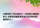 水果切好了可以放多久（切好的水果能放多久 水果切好隔夜营养会打折扣吗切好能放多久）