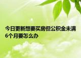 今日更新想要买房但公积金未满6个月要怎么办