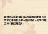 联想笔记本昭阳e46a加装固态硬盘（联想笔记本昭阳 E49a请问可否从光驱位加装SSD固态硬盘?）