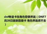 dnf老是卡在角色登录界面（DNF7月28日更新后很卡 角色界面进不去）