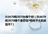 i53470和3570k哪个好（I53470和3570哪个更好些?有啥子大的差别不?）