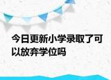 今日更新小学录取了可以放弃学位吗