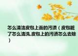 怎么清洁皮包上面的污渍（皮包脏了怎么清洗,皮包上的污渍怎么去除）