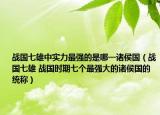 战国七雄中实力最强的是哪一诸侯国（战国七雄 战国时期七个最强大的诸侯国的统称）