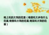 晚上吃的太饱的危害（晚餐吃太多有什么危害,晚餐吃太饱的危害,晚饭吃太饱的危害）