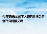 今日更新﻿﻿问下入职后住房公积金什么时候交呢
